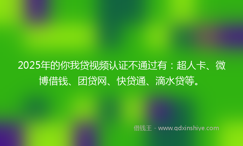 2025年的你我贷视频认证不通过有：超人卡、微博借钱、团贷网、快贷通、滴水贷等。