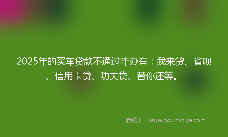 2025年的买车贷款不通过咋办有：我来贷、省呗、信用卡贷、功夫贷、替你还等。