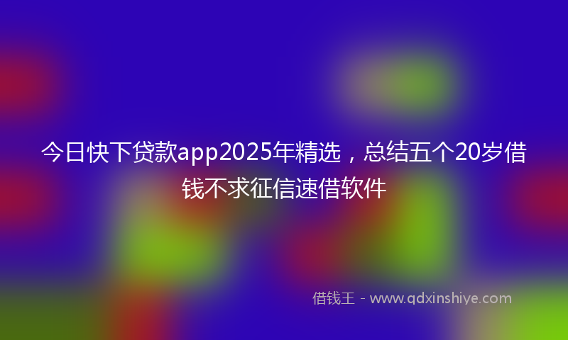 今日快下贷款app2025年精选，总结五个20岁借钱不求征信速借软件