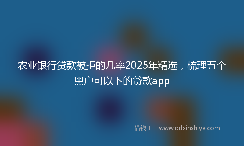 农业银行贷款被拒的几率2025年精选，梳理五个黑户可以下的贷款app