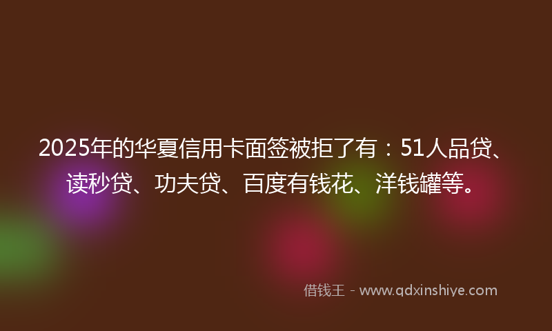 2025年的华夏信用卡面签被拒了有：51人品贷、读秒贷、功夫贷、百度有钱花、洋钱罐等。