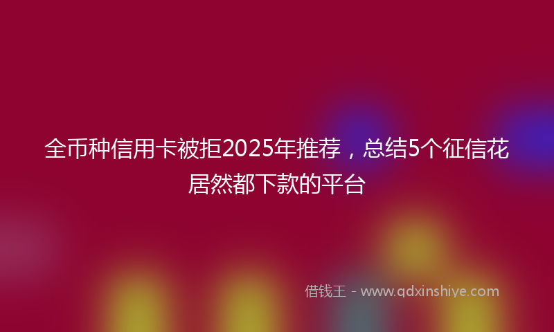 全币种信用卡被拒2025年推荐，总结5个征信花居然都下款的平台