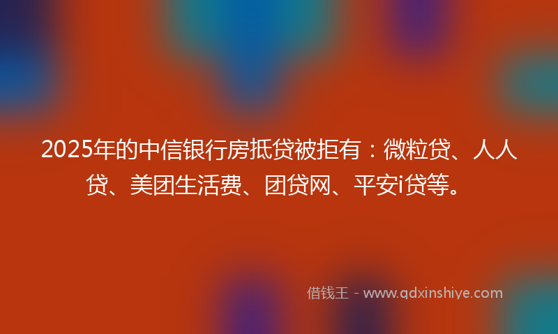 2025年的中信银行房抵贷被拒有：微粒贷、人人贷、美团生活费、团贷网、平安i贷等。