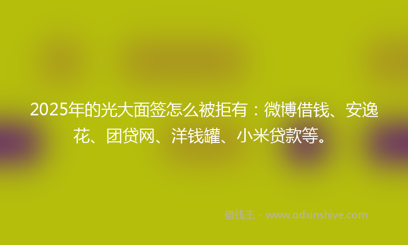 2025年的光大面签怎么被拒有：微博借钱、安逸花、团贷网、洋钱罐、小米贷款等。