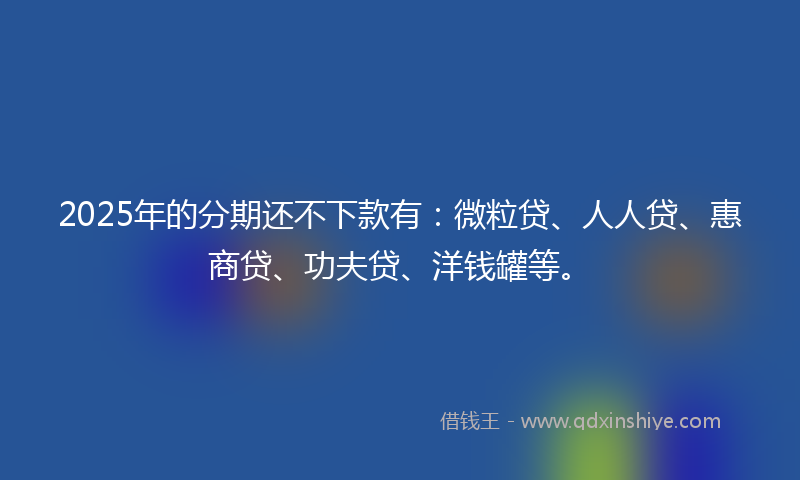 2025年的分期还不下款有：微粒贷、人人贷、惠商贷、功夫贷、洋钱罐等。