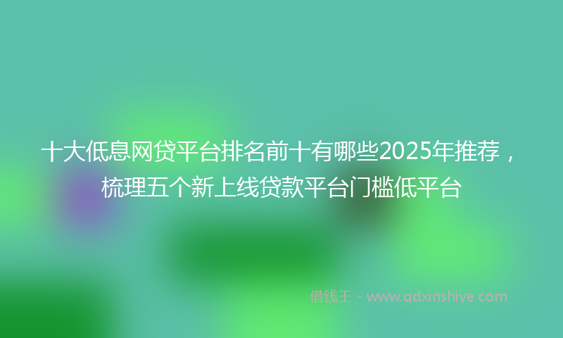 十大低息网贷平台排名前十有哪些2025年推荐，梳理五个新上线贷款平台门槛低平台