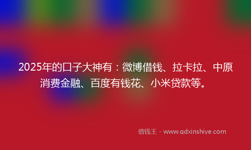 2025年的口子大神有：微博借钱、拉卡拉、中原消费金融、百度有钱花、小米贷款等。