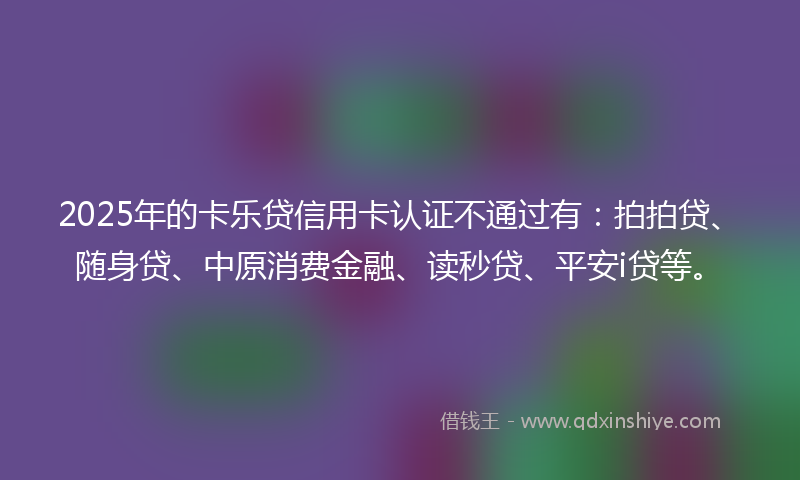 2025年的卡乐贷信用卡认证不通过有：拍拍贷、随身贷、中原消费金融、读秒贷、平安i贷等。