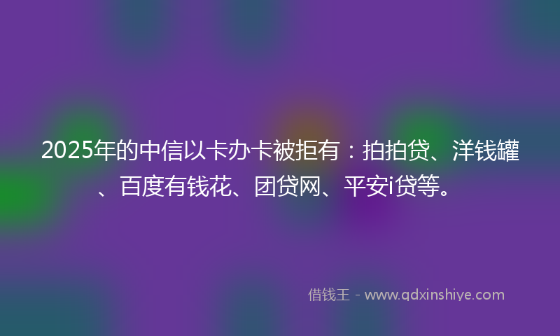 2025年的中信以卡办卡被拒有：拍拍贷、洋钱罐、百度有钱花、团贷网、平安i贷等。