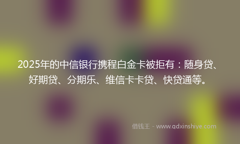2025年的中信银行携程白金卡被拒有：随身贷、好期贷、分期乐、维信卡卡贷、快贷通等。