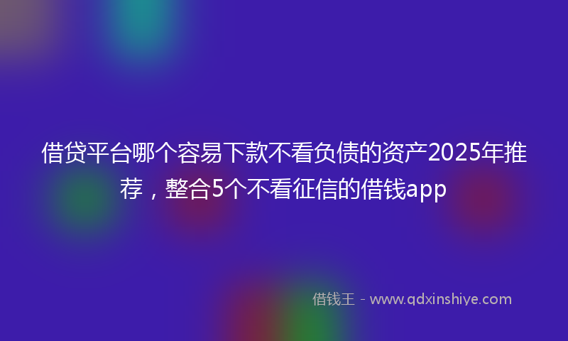 借贷平台哪个容易下款不看负债的资产2025年推荐，整合5个不看征信的借钱app