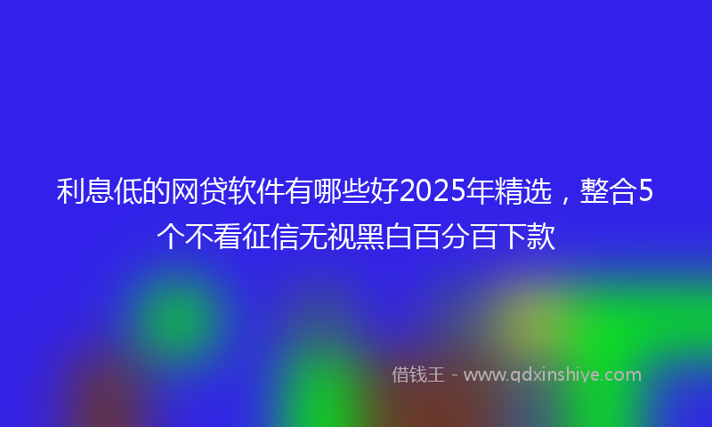 利息低的网贷软件有哪些好2025年精选，整合5个不看征信无视黑白百分百下款
