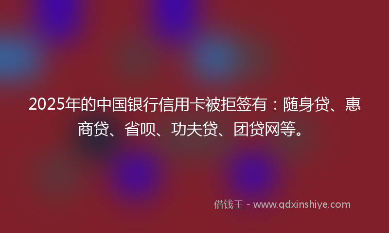 2025年的中国银行信用卡被拒签有：随身贷、惠商贷、省呗、功夫贷、团贷网等。