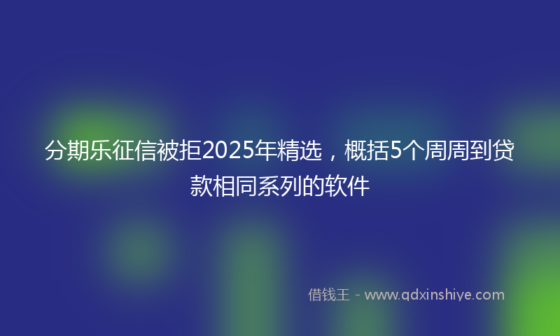 分期乐征信被拒2025年精选，概括5个周周到贷款相同系列的软件