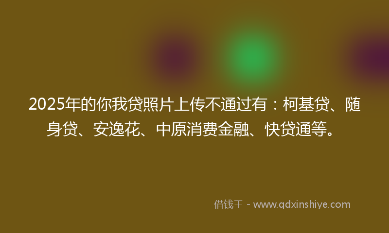 2025年的你我贷照片上传不通过有：柯基贷、随身贷、安逸花、中原消费金融、快贷通等。