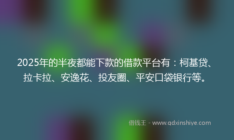 2025年的半夜都能下款的借款平台有：柯基贷、拉卡拉、安逸花、投友圈、平安口袋银行等。