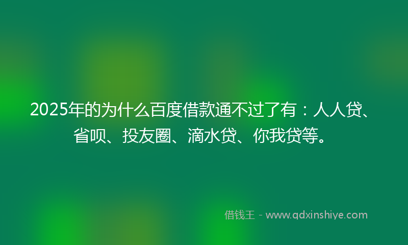 2025年的为什么百度借款通不过了有：人人贷、省呗、投友圈、滴水贷、你我贷等。
