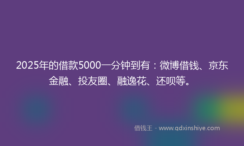 2025年的借款5000一分钟到有：微博借钱、京东金融、投友圈、融逸花、还呗等。