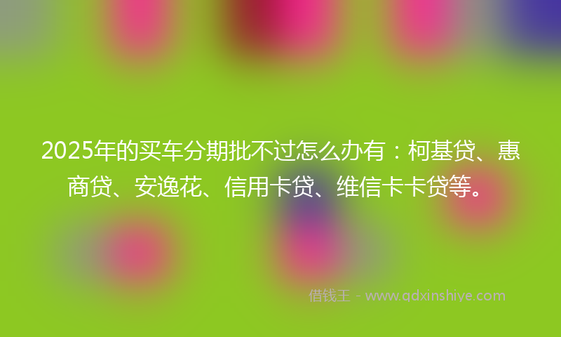 2025年的买车分期批不过怎么办有：柯基贷、惠商贷、安逸花、信用卡贷、维信卡卡贷等。