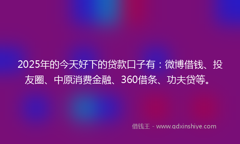 2025年的今天好下的贷款口子有：微博借钱、投友圈、中原消费金融、360借条、功夫贷等。