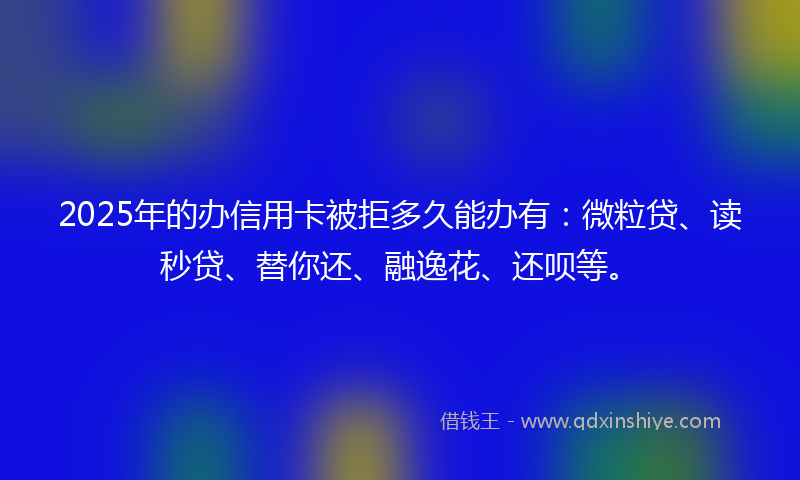 2025年的办信用卡被拒多久能办有：微粒贷、读秒贷、替你还、融逸花、还呗等。