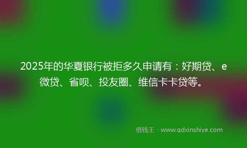 2025年的华夏银行被拒多久申请有：好期贷、e微贷、省呗、投友圈、维信卡卡贷等。