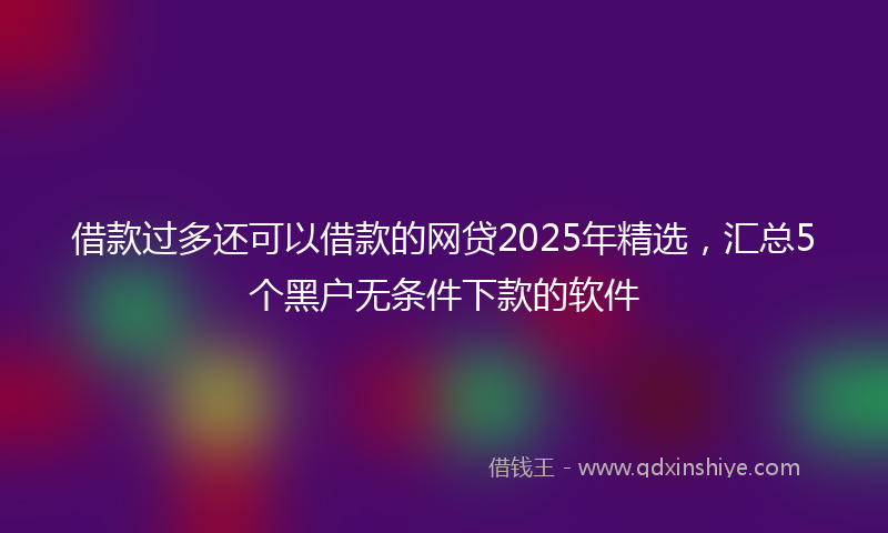 借款过多还可以借款的网贷2025年精选，汇总5个黑户无条件下款的软件