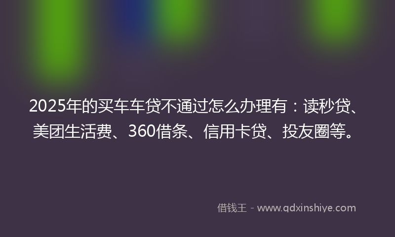 2025年的买车车贷不通过怎么办理有：读秒贷、美团生活费、360借条、信用卡贷、投友圈等。