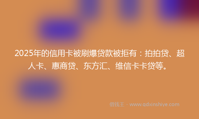 2025年的信用卡被刷爆贷款被拒有：拍拍贷、超人卡、惠商贷、东方汇、维信卡卡贷等。