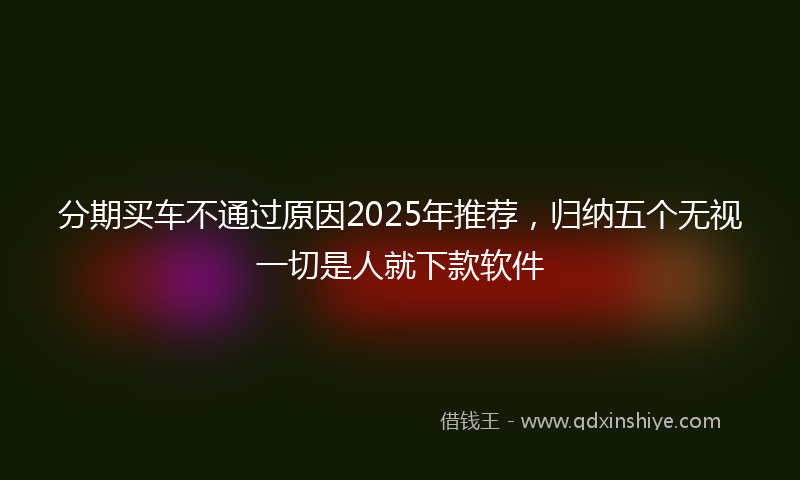 分期买车不通过原因2025年推荐，归纳五个无视一切是人就下款软件