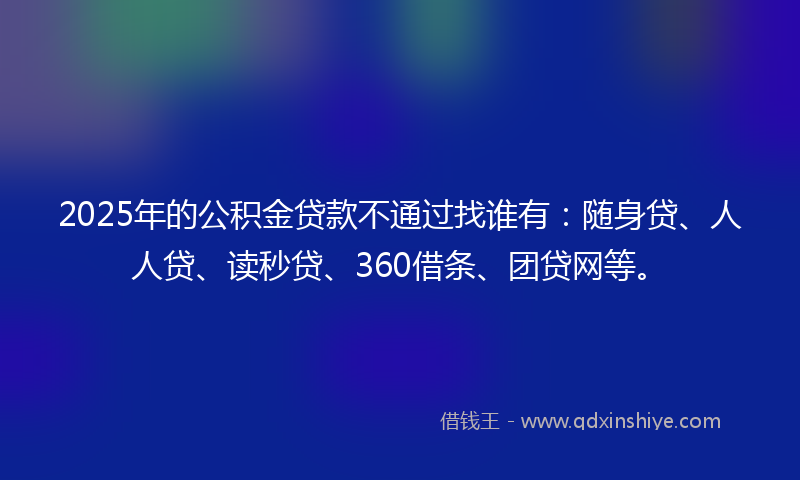 2025年的公积金贷款不通过找谁有：随身贷、人人贷、读秒贷、360借条、团贷网等。