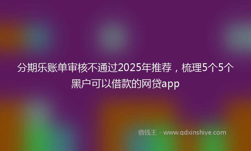分期乐账单审核不通过2025年推荐，梳理5个5个黑户可以借款的网贷app