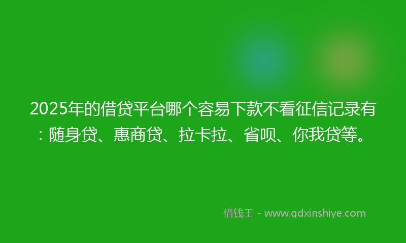 2025年的借贷平台哪个容易下款不看征信记录有：随身贷、惠商贷、拉卡拉、省呗、你我贷等。