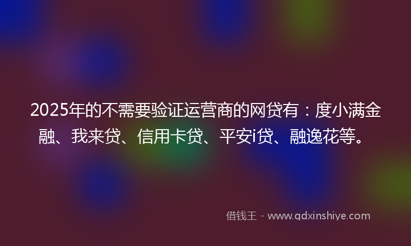 2025年的不需要验证运营商的网贷有：度小满金融、我来贷、信用卡贷、平安i贷、融逸花等。