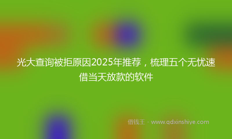 光大查询被拒原因2025年推荐，梳理五个无忧速借当天放款的软件
