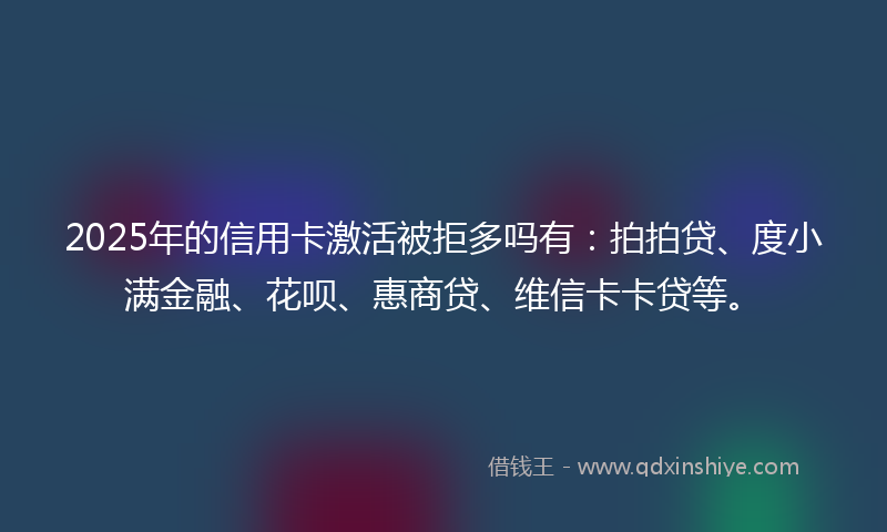 2025年的信用卡激活被拒多吗有：拍拍贷、度小满金融、花呗、惠商贷、维信卡卡贷等。