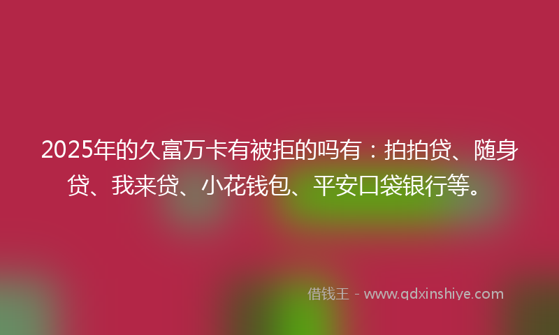 2025年的久富万卡有被拒的吗有：拍拍贷、随身贷、我来贷、小花钱包、平安口袋银行等。