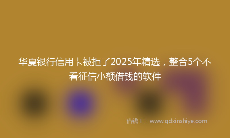 华夏银行信用卡被拒了2025年精选，整合5个不看征信小额借钱的软件