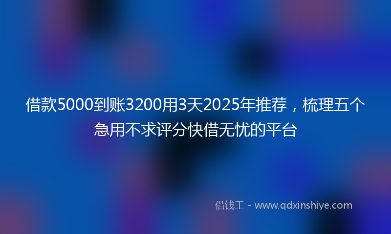 借款5000到账3200用3天2025年推荐，梳理五个急用不求评分快借无忧的平台
