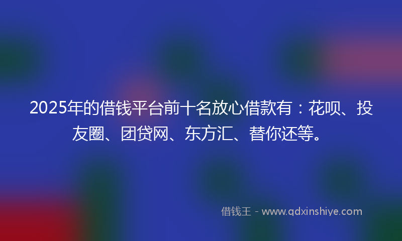 2025年的借钱平台前十名放心借款有：花呗、投友圈、团贷网、东方汇、替你还等。