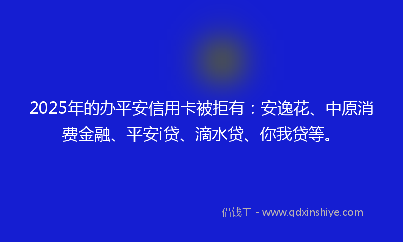 2025年的办平安信用卡被拒有：安逸花、中原消费金融、平安i贷、滴水贷、你我贷等。