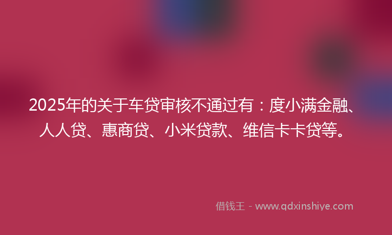 2025年的关于车贷审核不通过有：度小满金融、人人贷、惠商贷、小米贷款、维信卡卡贷等。
