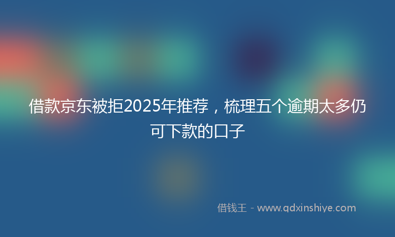 借款京东被拒2025年推荐，梳理五个逾期太多仍可下款的口子