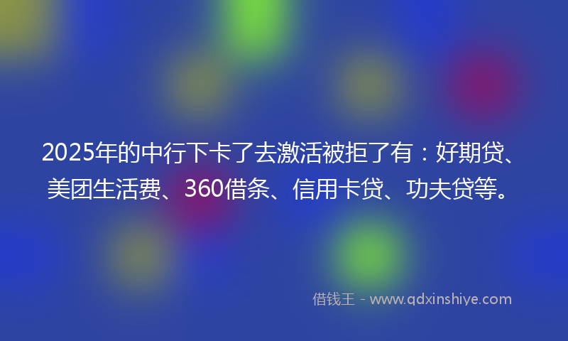 2025年的中行下卡了去激活被拒了有：好期贷、美团生活费、360借条、信用卡贷、功夫贷等。