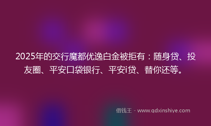 2025年的交行魔都优逸白金被拒有：随身贷、投友圈、平安口袋银行、平安i贷、替你还等。