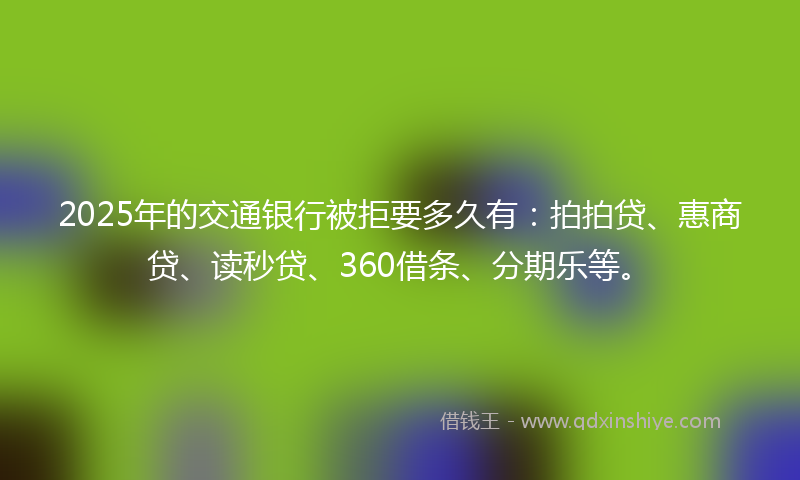 2025年的交通银行被拒要多久有：拍拍贷、惠商贷、读秒贷、360借条、分期乐等。