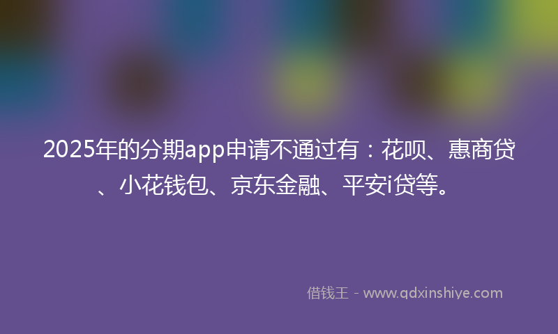 2025年的分期app申请不通过有：花呗、惠商贷、小花钱包、京东金融、平安i贷等。