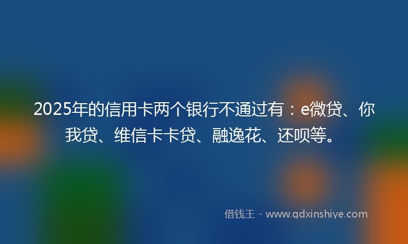 2025年的信用卡两个银行不通过有：e微贷、你我贷、维信卡卡贷、融逸花、还呗等。