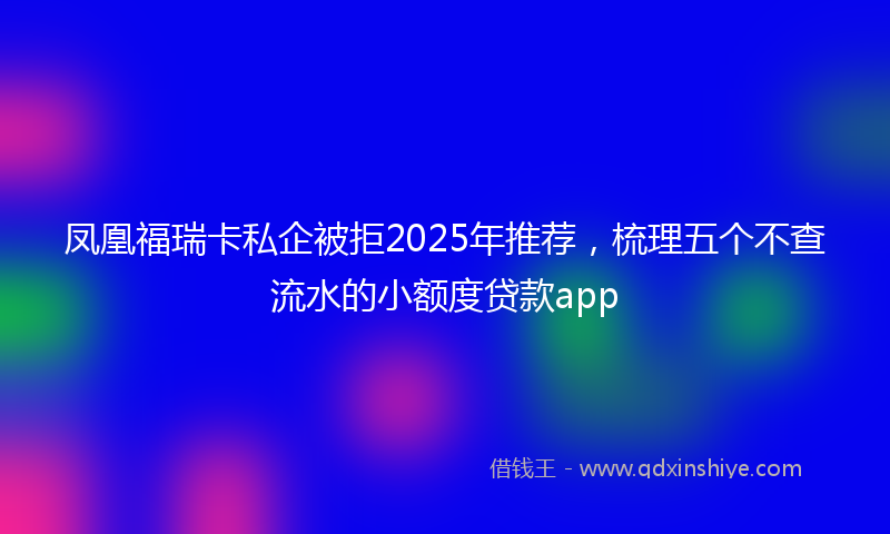 凤凰福瑞卡私企被拒2025年推荐，梳理五个不查流水的小额度贷款app