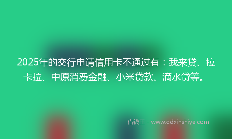 2025年的交行申请信用卡不通过有：我来贷、拉卡拉、中原消费金融、小米贷款、滴水贷等。